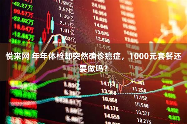 悦来网 年年体检却突然确诊癌症，1000元套餐还要做吗？