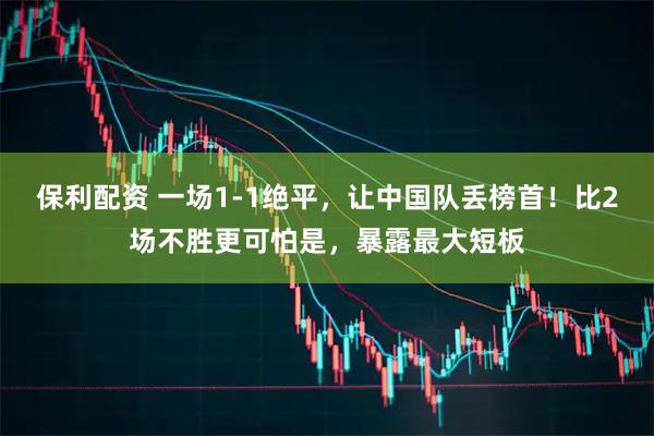 保利配资 一场1-1绝平，让中国队丢榜首！比2场不胜更可怕是，暴露最大短板