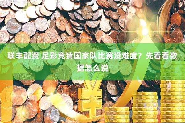 联丰配资 足彩竞猜国家队比赛没难度？先看看数据怎么说