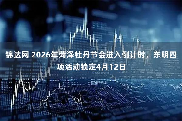 锦达网 2026年菏泽牡丹节会进入倒计时，东明四项活动锁定4月12日
