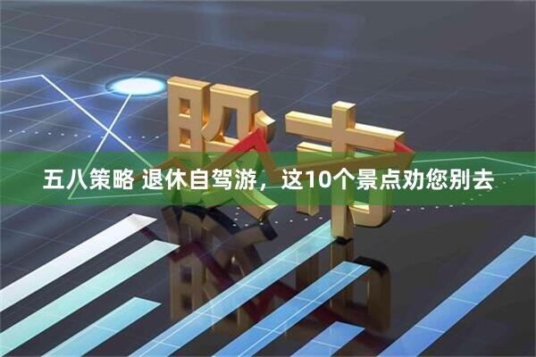五八策略 退休自驾游，这10个景点劝您别去