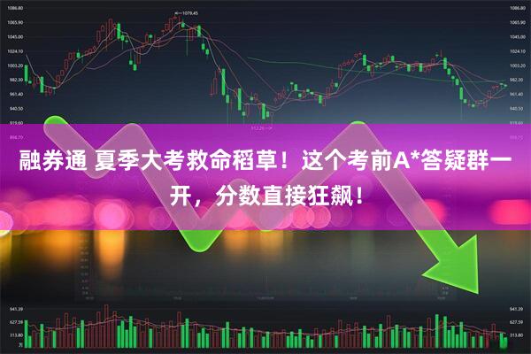 融券通 夏季大考救命稻草！这个考前A*答疑群一开，分数直接狂飙！