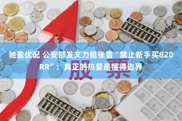 驰盈优配 公安部发文力挺张雪“禁止新手买820RR”：真正的热爱是懂得边界