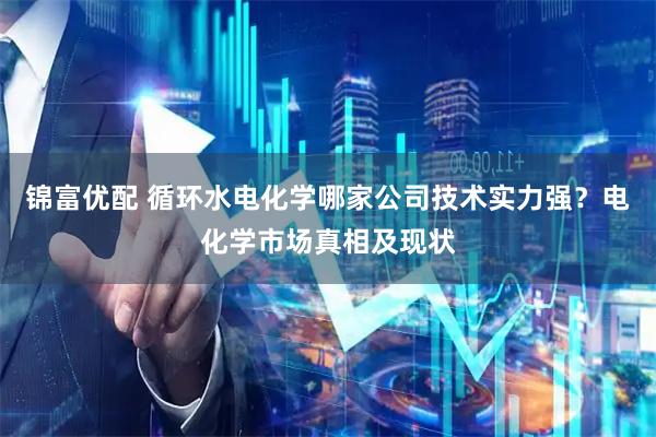 锦富优配 循环水电化学哪家公司技术实力强？电化学市场真相及现状