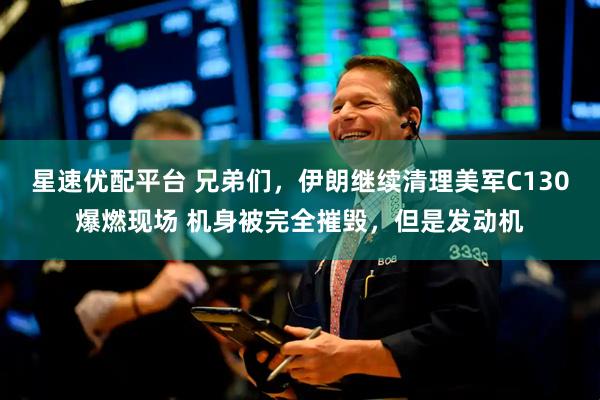 星速优配平台 兄弟们，伊朗继续清理美军C130爆燃现场 机身被完全摧毁，但是发动机