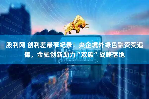 股利网 创利差最窄纪录！央企境外绿色融资受追捧，金融创新助力“双碳”战略落地