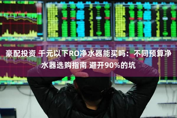 豪配投资 千元以下RO净水器能买吗：不同预算净水器选购指南 避开90%的坑