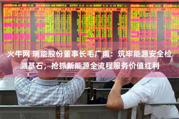火牛网 瑞能股份董事长毛广甫：筑牢能源安全检测基石，抢抓新能源全流程服务价值红利