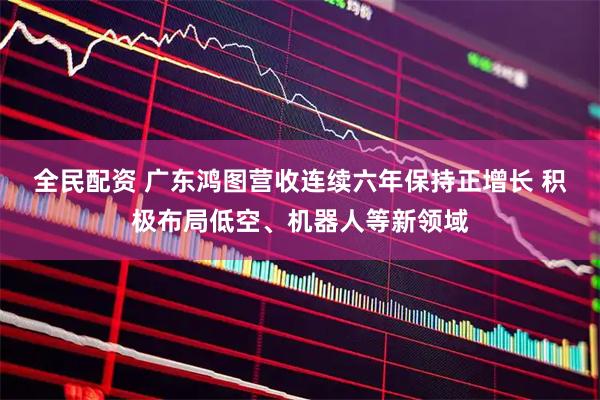 全民配资 广东鸿图营收连续六年保持正增长 积极布局低空、机器人等新领域